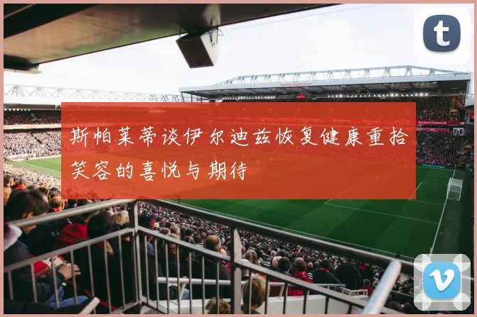 斯帕莱蒂谈伊尔迪兹恢复健康重拾笑容的喜悦与期待