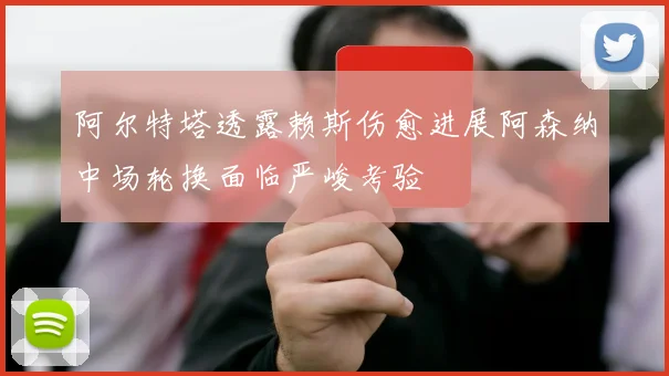 阿尔特塔透露赖斯伤愈进展阿森纳中场轮换面临严峻考验