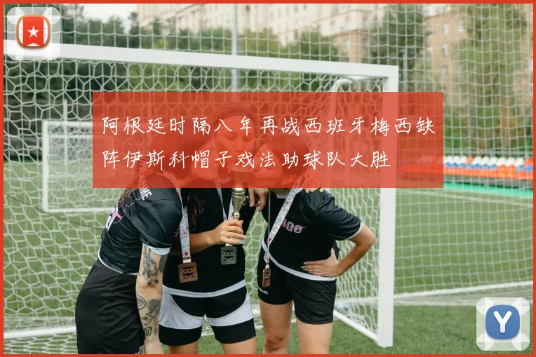 阿根廷时隔八年再战西班牙梅西缺阵伊斯科帽子戏法助球队大胜
