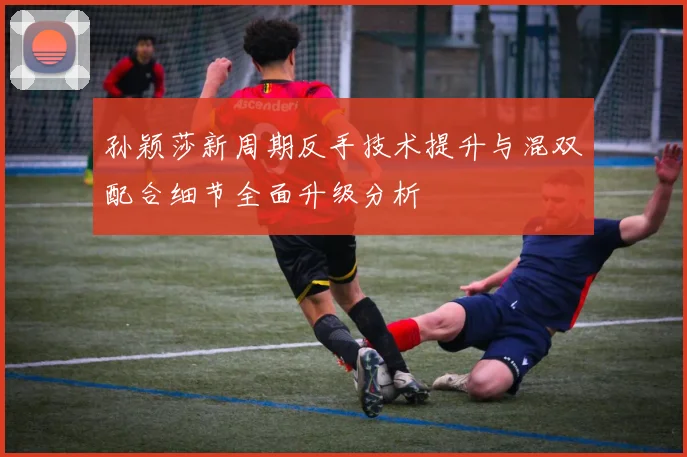 孙颖莎新周期反手技术提升与混双配合细节全面升级分析