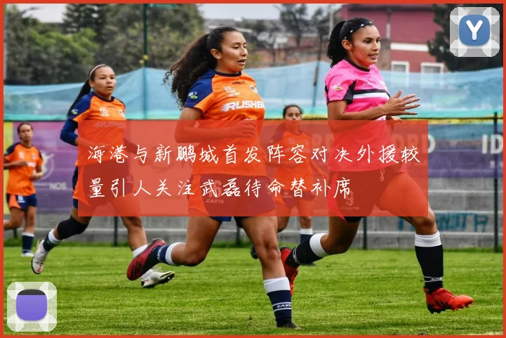 海港与新鹏城首发阵容对决外援较量引人关注武磊待命替补席