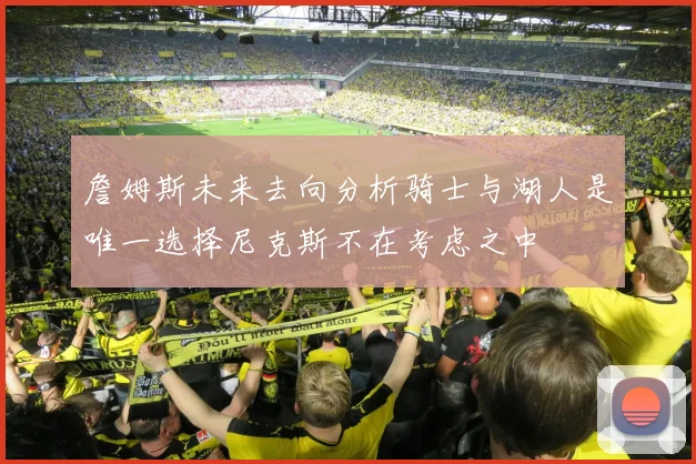 詹姆斯未来去向分析骑士与湖人是唯一选择尼克斯不在考虑之中