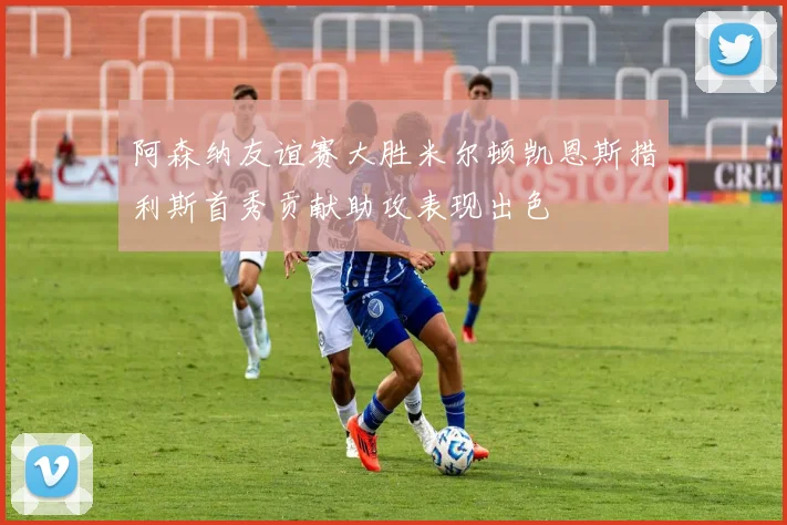 阿森纳友谊赛大胜米尔顿凯恩斯措利斯首秀贡献助攻表现出色