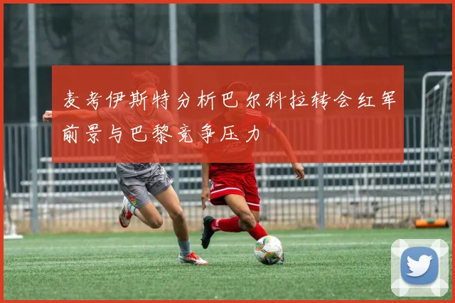 麦考伊斯特分析巴尔科拉转会红军前景与巴黎竞争压力