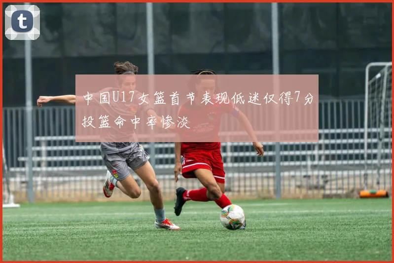 中国U17女篮首节表现低迷仅得7分投篮命中率惨淡